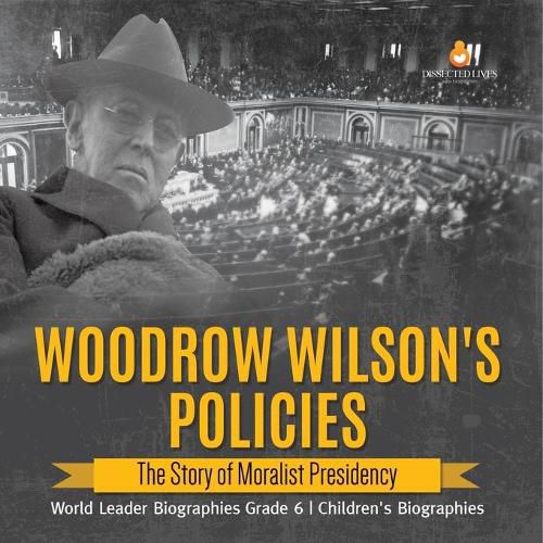 Woodrow Wilson's Policies: The Story of Moralist Presidency World Leader Biographies Grade 6 Children's Biographies