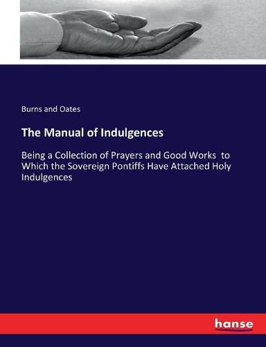 Cover image for The Manual of Indulgences: Being a Collection of Prayers and Good Works to Which the Sovereign Pontiffs Have Attached Holy Indulgences