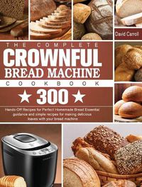 Cover image for The Complete CROWNFUL Bread Machine Cookbook: 300 Hands-Off Recipes for Perfect Homemade Bread Essential guidance and simple recipes for making delicious loaves with your bread machine