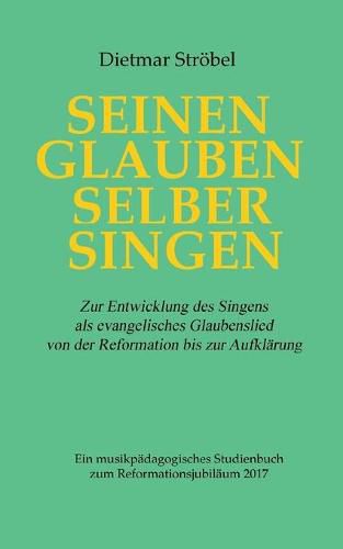 Seinen Glauben selber singen: Zur Entwicklung des Singens als evangelisches Glaubenslied von der Reformation bis zur Aufklarung. Ein musikpadagogisches Studienbuch zum Reformationsjubilaum 2017