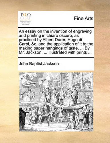 Cover image for An Essay on the Invention of Engraving and Printing in Chiaro Oscuro, as Practised by Albert Durer, Hugo Di Carpi, &C. and the Application of It to the Making Paper Hangings of Taste, ... by Mr. Jackson, ... Illustrated with Prints ...