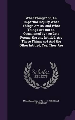 Cover image for What Things? Or, an Impartial Inquiry What Things Are So, and What Things Are Not So. Occasioned by Two Late Poems, the One Intitled, Are These Things So? and the Other Intitled, Yes, They Are