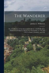Cover image for The Wanderer; or, A Collection of Anecdotes and Incidents: With Reflections, Political and Religious, During Two Excursions, in 1791 and 1793, in France, Germany, and Italy; v.1