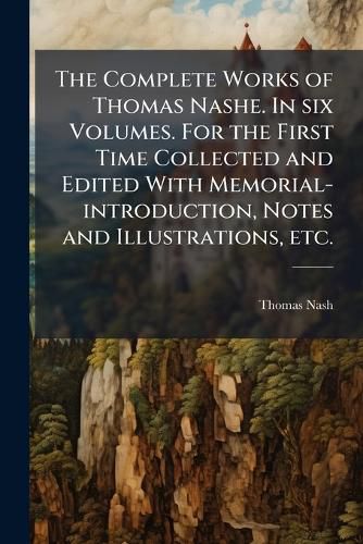Cover image for The Complete Works of Thomas Nashe. in Six Volumes. for the First Time Collected and Edited with Memorial-Introduction, Notes and Illustrations, Etc.