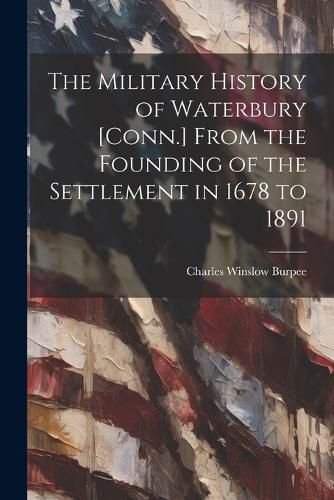 Cover image for The Military History of Waterbury [Conn.] From the Founding of the Settlement in 1678 to 1891