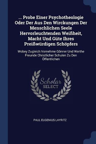 Cover image for ... Probe Einer Psychotheologie Oder Der Aus Den Wirckungen Der Menschlichen Seele Hervorleuchtenden Wei heit, Macht Und G te Ihres Prei w rdigen Sch pfers: Wobey Zugleich Vornehme G nner Und Werthe Freunde Christlicher Schulen Zu Den  ffentlichen