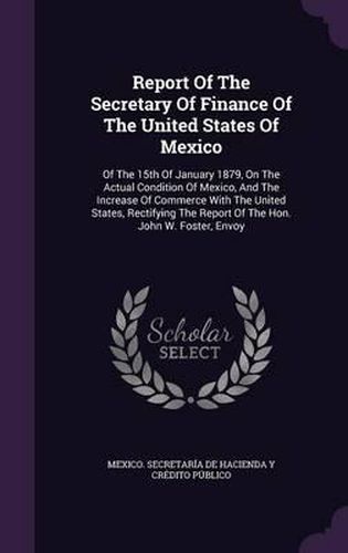 Report of the Secretary of Finance of the United States of Mexico: Of the 15th of January 1879, on the Actual Condition of Mexico, and the Increase of Commerce with the United States, Rectifying the Report of the Hon. John W. Foster, Envoy