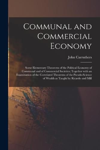 Communal and Commercial Economy: Some Elementary Theorems of the Political Economy of Communal and of Commercial Societies; Together With an Examination of the Correlated Theorems of the Pseudo-science of Wealth as Taught by Ricardo and Mill