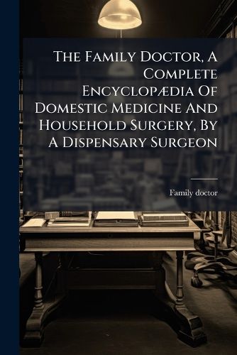 Cover image for The Family Doctor, a Complete Encyclop Dia of Domestic Medicine and Household Surgery, by a Dispensary Surgeon