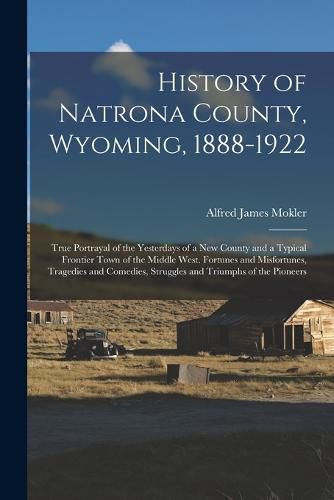 Cover image for History of Natrona County, Wyoming, 1888-1922; True Portrayal of the Yesterdays of a new County and a Typical Frontier Town of the Middle West. Fortunes and Misfortunes, Tragedies and Comedies, Struggles and Triumphs of the Pioneers