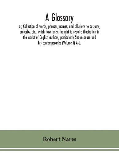 Cover image for A glossary; or, Collection of words, phrases, names, and allusions to customs, proverbs, etc., which have been thought to require illustration in the works of English authors, particularly Shakespeare and his contemporaries (Volume I) A.-J.