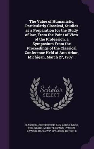 Cover image for The Value of Humanistic, Particularly Classical, Studies as a Preparation for the Study of Law, from the Point of View of the Profession; A Symposium from the Proceedings of the Classical Conference Held at Ann Arbor, Michigan, March 27, 1907 ..