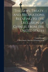 Cover image for The Laws, Treaty, and Regulations Relating to the Exclusion of Chinese From the United States