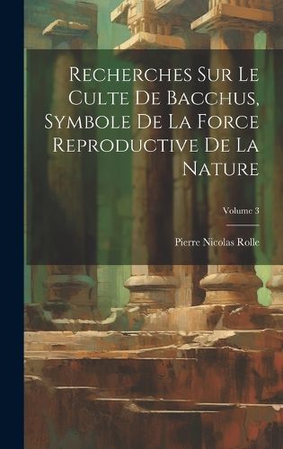 Cover image for Recherches Sur Le Culte De Bacchus, Symbole De La Force Reproductive De La Nature; Volume 3