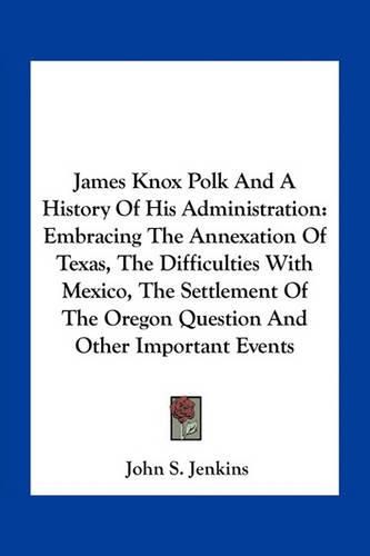 James Knox Polk and a History of His Administration: Embracing the Annexation of Texas, the Difficulties with Mexico, the Settlement of the Oregon Question and Other Important Events