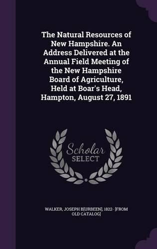 The Natural Resources of New Hampshire. an Address Delivered at the Annual Field Meeting of the New Hampshire Board of Agriculture, Held at Boar's Head, Hampton, August 27, 1891