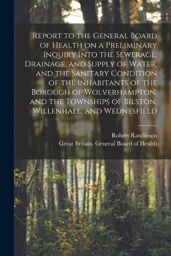 Cover image for Report to the General Board of Health on a Preliminary Inquiry Into the Sewerage, Drainage, and Supply of Water, and the Sanitary Condition of the Inhabitants of the Borough of Wolverhampton, and the Townships of Bilston, Willenhall, and Wednesfield...