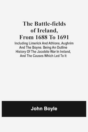 The Battle-Fields Of Ireland, From 1688 To 1691; Including Limerick And Athlone, Aughrim And The Boyne. Being An Outline History Of The Jacobite War In Ireland, And The Causes Which Led To It