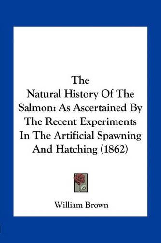 Cover image for The Natural History of the Salmon: As Ascertained by the Recent Experiments in the Artificial Spawning and Hatching (1862)