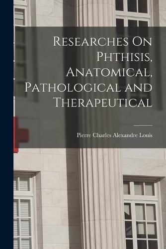 Researches On Phthisis, Anatomical, Pathological and Therapeutical