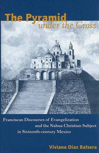 The Pyramid Under the Cross: Franciscan Discourses of Evangelization and the Nahua Christian Subject in Sixteenth-Century Mexico