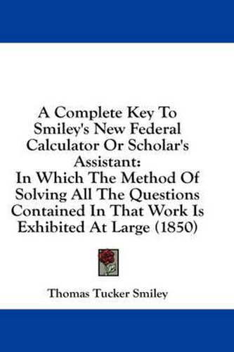 Cover image for A Complete Key to Smiley's New Federal Calculator or Scholar's Assistant: In Which the Method of Solving All the Questions Contained in That Work Is Exhibited at Large (1850)