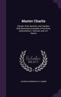 Cover image for Master Charlie: Painter, Poet, Novelist, and Teacher; With Numerous Examples of His Work, Collected by C. Harrison and S.H. Hamer