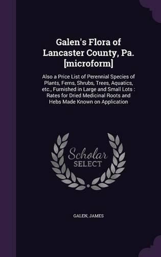 Cover image for Galen's Flora of Lancaster County, Pa. [Microform]: Also a Price List of Perennial Species of Plants, Ferns, Shrubs, Trees, Aquatics, Etc., Furnished in Large and Small Lots: Rates for Dried Medicinal Roots and Hebs Made Known on Application