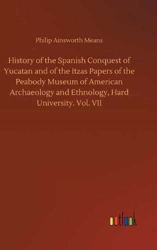 Cover image for History of the Spanish Conquest of Yucatan and of the Itzas Papers of the Peabody Museum of American Archaeology and Ethnology, Hard University. Vol. VII