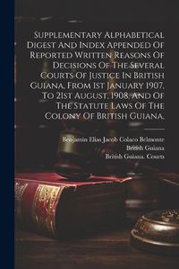 Cover image for Supplementary Alphabetical Digest And Index Appended Of Reported Written Reasons Of Decisions Of The Several Courts Of Justice In British Guiana, From 1st January 1907, To 21st August, 1908, And Of The Statute Laws Of The Colony Of British Guiana,