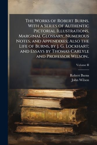 Cover image for The Works of Robert Burns. With a Series of Authentic Pictorial Illustrations, Marginal Glossary, Numerous Notes, and Appendixes; Also the Life of Burns, by J. G. Lockhart; and Essays by Thomas Carlyle and Professor Wilson..; Volume II