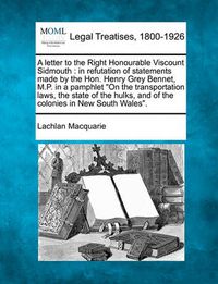 Cover image for A Letter to the Right Honourable Viscount Sidmouth: In Refutation of Statements Made by the Hon. Henry Grey Bennet, M.P. in a Pamphlet on the Transportation Laws, the State of the Hulks, and of the Colonies in New South Wales.