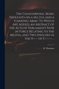 Cover image for The Counterpoise, Being Thoughts on a Militia and a Standing Army. To Which Are Added, an Abstract of the Acts of Parliament Now in Force Relating to the Militia, and Two Speeches in the H---- of C------ ...