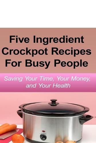 Cover image for Simple Five Ingredient Crockpot Recipes For Busy People: Saving Your Time, Your Money, and Your Health