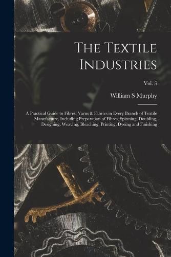 Cover image for The Textile Industries: a Practical Guide to Fibres, Yarns & Fabrics in Every Branch of Textile Manufacture, Including Preparation of Fibres, Spinning, Doubling, Designing, Weaving, Bleaching, Printing, Dyeing and Finishing; vol. 3