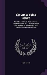 Cover image for The Art of Being Happy: From the French of Droz, 'Sur L'Art D'Etre Heureuse'; In a Series of Letters from a Father to His Children: With Observations and Comments