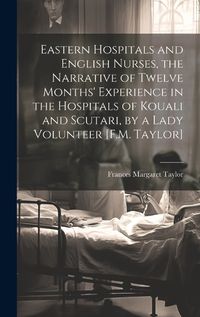 Cover image for Eastern Hospitals and English Nurses, the Narrative of Twelve Months' Experience in the Hospitals of Kouali and Scutari, by a Lady Volunteer [F.M. Taylor]