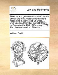 Cover image for The True and Genuine Account of the Trial and All the Most Material Transactions Respecting the Reverend Dr. Dodd, .. Who Was Condemn'd at the Old Bailey, on Saturday the 22d. of February, 1777. Also the Examination of Messrs.