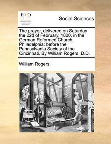 Cover image for The Prayer, Delivered on Saturday the 22d of February, 1800, in the German Reformed Church, Philadelphia: Before the Pennsylvania Society of the Cincinnati. by William Rogers, D.D.