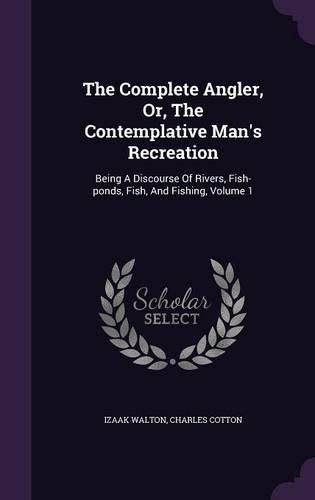 The Complete Angler, Or, the Contemplative Man's Recreation: Being a Discourse of Rivers, Fish-Ponds, Fish, and Fishing, Volume 1