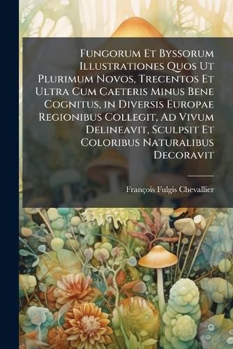 Cover image for Fungorum Et Byssorum Illustrationes Quos UT Plurimum Novos, Trecentos Et Ultra Cum Caeteris Minus Bene Cognitus, in Diversis Europae Regionibus Collegit, Ad Vivum Delineavit, Sculpsit Et Coloribus Naturalibus Decoravit