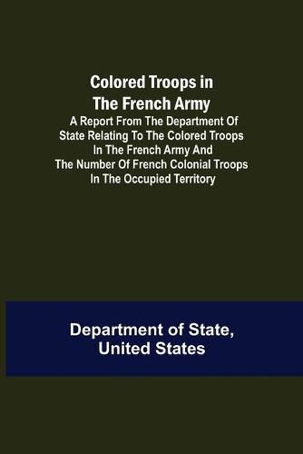 Colored Troops in the French Army; A Report from the Department of State Relating to the Colored Troops in the French Army and the Number of French Colonial Troops in the Occupied Territory