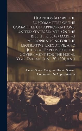 Cover image for Hearings Before the Subcommittee of the Committee On Appropriations, United States Senate, On the Bill (H. R. 8347) Making Appropriations for the Legislative, Executive, And Judicial Expenses of the Government for the Fiscal Year Ending June 30, 1901, And