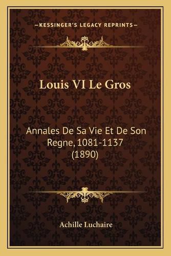 Louis VI Le Gros: Annales de Sa Vie Et de Son Regne, 1081-1137 (1890)