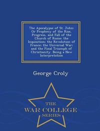 Cover image for The Apocalypse of St. John: Or Prophecy of the Rise, Progress, and Fall of the Church of Rome; The Inquisition; The Revolution of France; The Universal War; And the Final Triumph of Christianity. Being a New Interpretation - War College Series