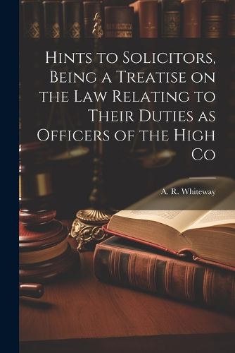 Cover image for Hints to Solicitors, Being a Treatise on the law Relating to Their Duties as Officers of the High Co