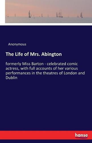 Cover image for The Life of Mrs. Abington: formerly Miss Barton - celebrated comic actress, with full accounts of her various performances in the theatres of London and Dublin