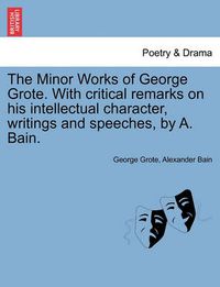 Cover image for The Minor Works of George Grote. with Critical Remarks on His Intellectual Character, Writings and Speeches, by A. Bain.