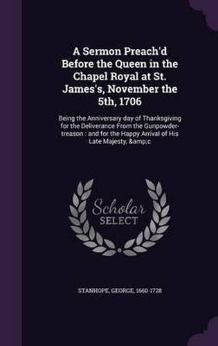 A Sermon Preach'd Before the Queen in the Chapel Royal at St. James's, November the 5th, 1706: Being the Anniversary Day of Thanksgiving for the Deliverance from the Gunpowder-Treason: And for the Happy Arrival of His Late Majesty, &C