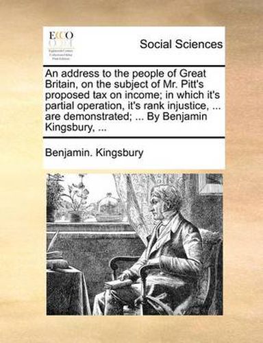 Cover image for An Address to the People of Great Britain, on the Subject of Mr. Pitt's Proposed Tax on Income; In Which It's Partial Operation, It's Rank Injustice, ... Are Demonstrated; ... by Benjamin Kingsbury, ...